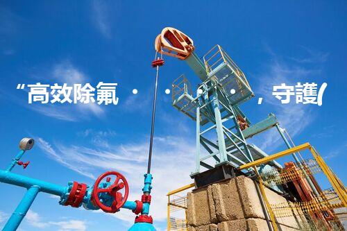 “高效除氟，守護(hù)碧水藍(lán)天——廢水中氟離子處理新篇章”
